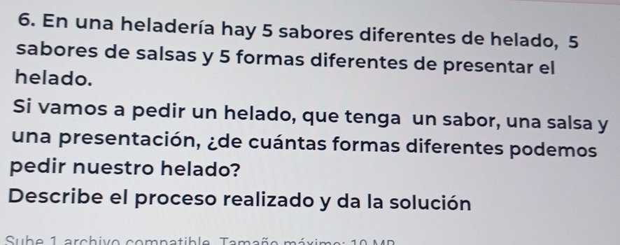 En una heladería hay 5 sabores diferentes de helado, 5
sabores de salsas y 5 formas diferentes de presentar el 
helado. 
Si vamos a pedir un helado, que tenga un sabor, una salsa y 
una presentación, ¿de cuántas formas diferentes podemos 
pedir nuestro helado? 
Describe el proceso realizado y da la solución 
Subo 1 arebivo comnatible Tamaño méxim