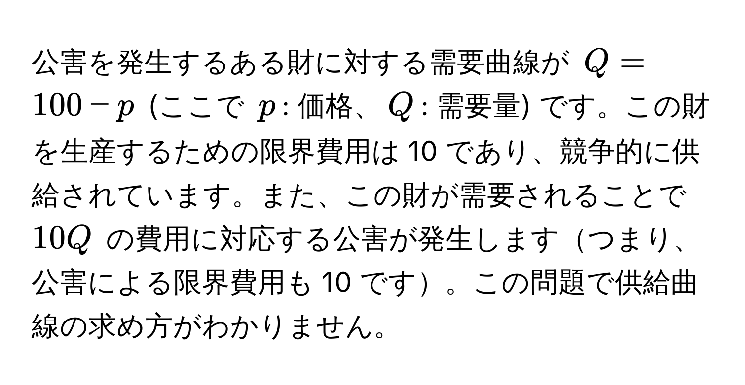 公害を発生するある財に対する需要曲線が $Q = 100 - p$ (ここで $p$: 価格、$Q$: 需要量) です。この財を生産するための限界費用は 10 であり、競争的に供給されています。また、この財が需要されることで $10Q$ の費用に対応する公害が発生しますつまり、公害による限界費用も 10 です。この問題で供給曲線の求め方がわかりません。