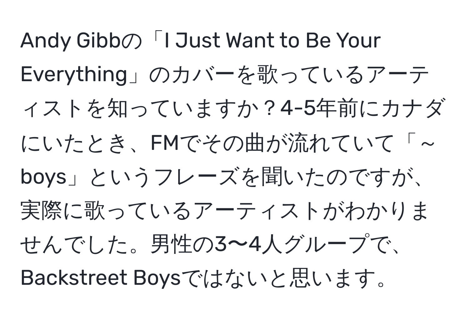 Andy Gibbの「I Just Want to Be Your Everything」のカバーを歌っているアーティストを知っていますか？4-5年前にカナダにいたとき、FMでその曲が流れていて「～boys」というフレーズを聞いたのですが、実際に歌っているアーティストがわかりませんでした。男性の3〜4人グループで、Backstreet Boysではないと思います。