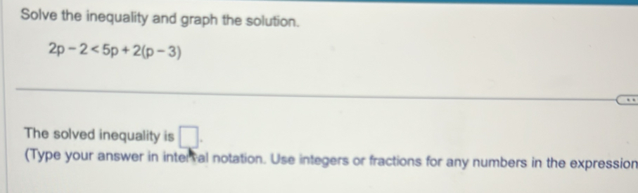 Solve the inequality and graph the solution.
2p-2<5p+2(p-3)
The solved inequality is □. 
(Type your answer in interral notation. Use integers or fractions for any numbers in the expression