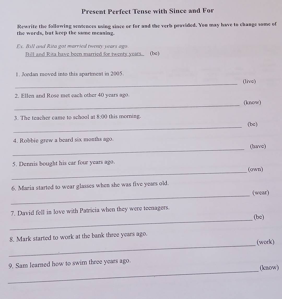 Present Perfect Tense with Since and For 
Rewrite the following sentences using since or for and the verb provided. You may have to change some of 
the words, but keep the same meaning. 
Ex. Bill and Rita got married twenty years ago. 
Bill and Rita have been married for twenty years. (be) 
1. Jordan moved into this apartment in 2005. 
_(live) 
2. Ellen and Rose met each other 40 years ago. 
_ 
(know) 
3. The teacher came to school at 8:00 this morning. 
_ 
(be) 
4. Robbie grew a beard six months ago. 
_ 
(have) 
5. Dennis bought his car four years ago. 
_(own) 
6. Maria started to wear glasses when she was five years old. 
_ 
(wear) 
7. David fell in love with Patricia when they were teenagers. 
_ 
(be) 
_ 
8. Mark started to work at the bank three years ago. 
(work) 
_ 
9. Sam learned how to swim three years ago. 
(know)