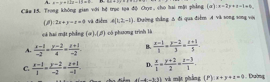 x-y+12z-15=0. B. 6x+3y+z+13=0
Câu 15. Trong không gian với hệ trục tọa độ Oxyz, cho hai mặt phẳng (α): x-2y+z-1=0, 
(β): 2x+y-z=0 và điểm A(1;2;-1). Đường thằng Δ đi qua điểm A và song song với
cả hai mặt phẳng (α),(β) có phương trình là
A.  (x-1)/-2 = (y-2)/4 = (z+1)/-2 .
B.  (x-1)/1 = (y-2)/3 = (z+1)/5 .
C.  (x-1)/1 = (y-2)/-2 = (z+1)/-1 .
D.  x/1 = (y+2)/2 = (z-3)/1 . 
điểm A(-4:-3:3) và mặt phẳng (P): x+y+z=0. Đường