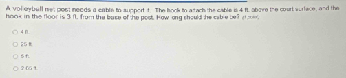 A volleyball net post needs a cable to support it. The hook to attach the cable is 4 ft. above the court surface, and the
hook in the floor is 3 ft. from the base of the post. How long should the cable be? (f poinf)
4 ft.
25 n.
5 ft.
2.65 ft.