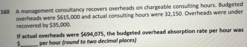 160 A management consultancy recovers overheads on chargeable consulting hours. Budgeted 
overheads were $615,000 and actual consulting hours were 32,150. Overheads were under 
recovered by $35,000. 
If actual overheads were $694,075, the budgeted overhead absorption rate per hour was
$_  per hour (round to two decimal places)