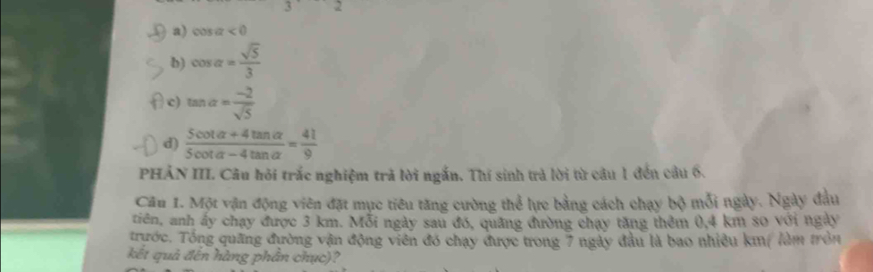 overline 4 2
a) cos alpha <0</tex>
b) cos alpha = sqrt(5)/3 
c) tan alpha = (-2)/sqrt(5) 
d)  (5cot alpha +4tan alpha )/5cot alpha -4tan alpha  = 41/9 
PHẢN III. Câu hỏi trắc nghiệm trã lời ngắn. Thí sinh trả lời từ câu 1 đến câu 6.
Câu 1. Một vận động viên đặt mục tiêu tăng cường thể lực bằng cách chạy bộ mỗi ngày. Ngày đầu
tiên, anh ấy chạy được 3 km. Mỗi ngày sau đó, quảng đường chạy tăng thêm 0, 4 km so với ngày
trước. Tổng quãng đường vận động viên đó chạy được trong 7 ngày đầu là bao nhiều km ( làm tròn
kết quả đến hàng phân chục)?