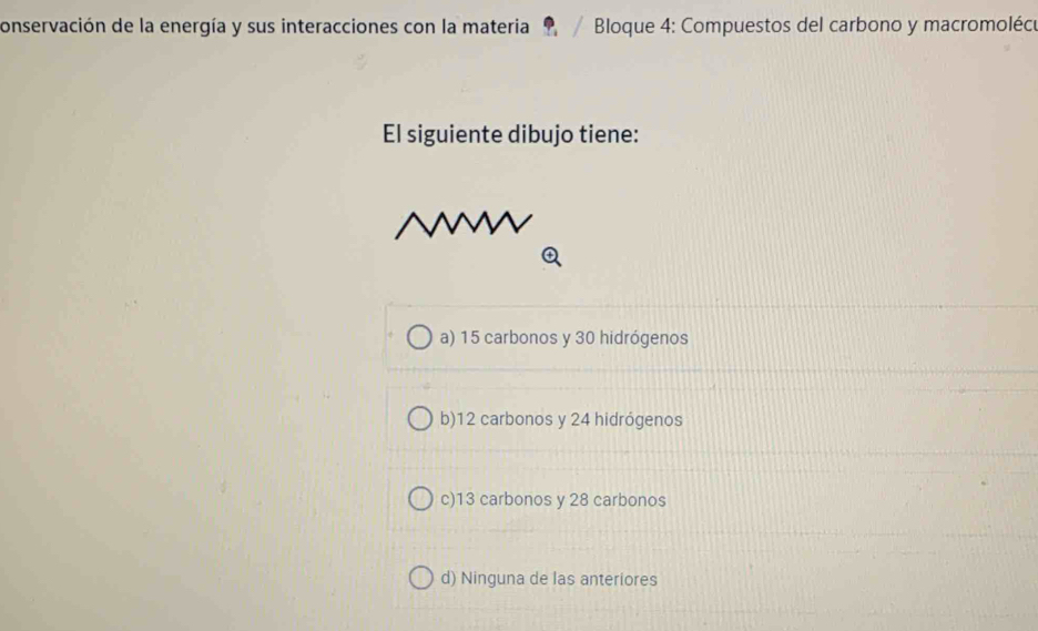 conservación de la energía y sus interacciones con la materia 9 / Bloque 4: Compuestos del carbono y macromolécu
El siguiente dibujo tiene:
a) 15 carbonos y 30 hidrógenos
b) 12 carbonos y 24 hidrógenos
c) 13 carbonos y 28 carbonos
d) Ninguna de las anteriores