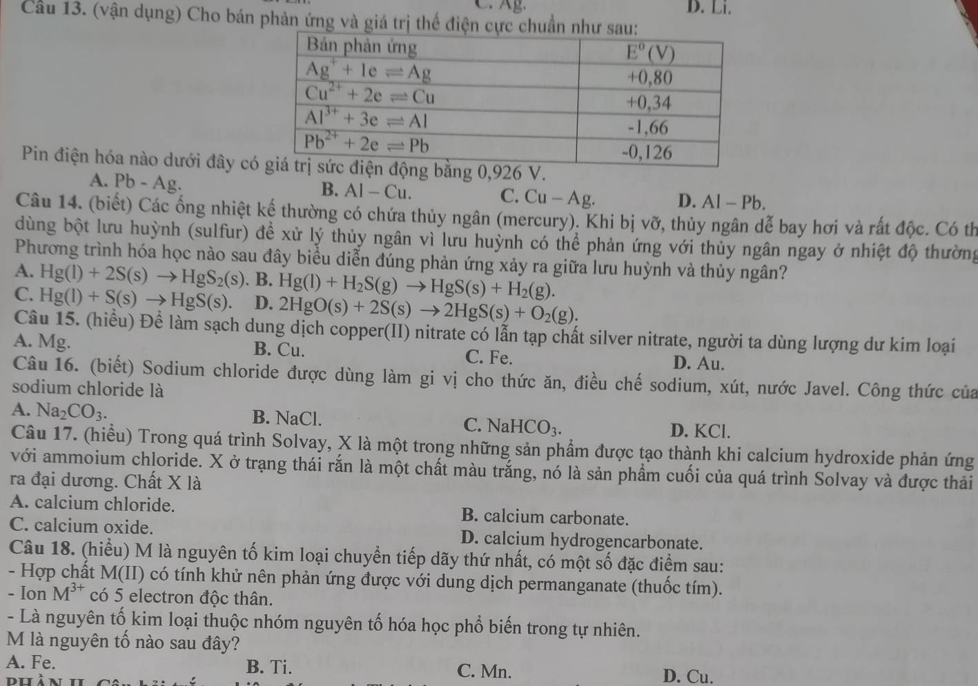 C. Ag. D. Li.
Cầu 13. (vận dụng) Cho bán phản ứng và giá trị thế điện cực chuẩn như s
Pin điện hóa nào dưới đây có
A. Pb-A Ag. B. AI- - Cu. C. Cu — Ag.
D. Al- Pb
Câu 14. (biết) Các ống nhiệt kế thường có chứa thủy ngân (mercury). Khi bị vỡ, thủy ngân dễ bay hơi và rất độc. Có th
dùng bột lưu huỳnh (sulfur) đề xử lý thủy ngân vì lưu huỳnh có thể phản ứng với thủy ngân ngay ở nhiệt độ thường
Phương trình hóa học nào sau đây biểu diễn đúng phản ứng xảy ra giữa lưu huỳnh và thủy ngân?
A. Hg(l)+2S(s)to HgS_2(s). B. Hg(l)+H_2S(g)to HgS(s)+H_2(g).
C. Hg(l)+S(s)to HgS(s). D. 2HgO(s)+2S(s)to 2HgS(s)+O_2(g).
Câu 15. (hiểu) Đề làm sạch dung dịch copper(II) nitrate có lẫn tạp chất silver nitrate, người ta dùng lượng dư kim loại
A. Mg. B. Cu. D. Au.
C. Fe.
Câu 16. (biết) Sodium chloride được dùng làm gi vị cho thức ăn, điều chế sodium, xút, nước Javel. Công thức của
sodium chloride là
A. Na_2CO_3. B. NaCl. C. JaHCO_3. D. KCl.
Câu 17. (hiểu) Trong quá trình Solvay, X là một trong những sản phẩm được tạo thành khi calcium hydroxide phản ứng
với ammoium chloride. X ở trạng thái rắn là một chất màu trắng, nó là sản phẩm cuối của quá trình Solvay và được thải
ra đại dương. Chất X là
A. calcium chloride. B. calcium carbonate.
C. calcium oxide. D. calcium hydrogencarbonate.
Câu 18. (hiểu) M là nguyên tố kim loại chuyển tiếp dãy thứ nhất, có một số đặc điểm sau:
- Hợp chất M(II) có tính khử nên phản ứng được với dung dịch permanganate (thuốc tím).
- Ion M^(3+) có 5 electron độc thân.
- Là nguyên tố kim loại thuộc nhóm nguyên tố hóa học phổ biến trong tự nhiên.
M là nguyên tố nào sau đây?
A. Fe. B. Ti. C. Mn.
dhàn D. Cu.