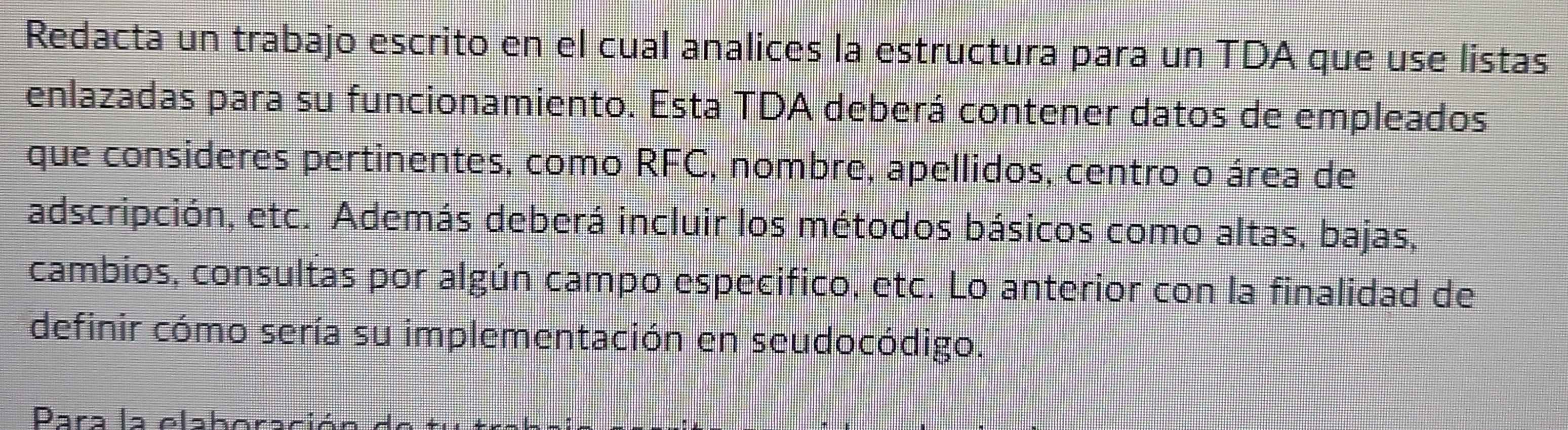 Redacta un trabajo escrito en el cual analices la estructura para un TDA que use listas 
enlazadas para su funcionamiento. Esta TDA deberá contener datos de empleados 
que consideres pertinentes, como RFC, nombre, apellidos, centro o área de 
adscripción, etc. Además deberá incluir los métodos básicos como altas, bajas, 
cambios, consultas por algún campo especifico, etc. Lo anterior con la finalidad de 
definir cómo sería su implementación en seudocódigo. 
Parɔ la elçbora