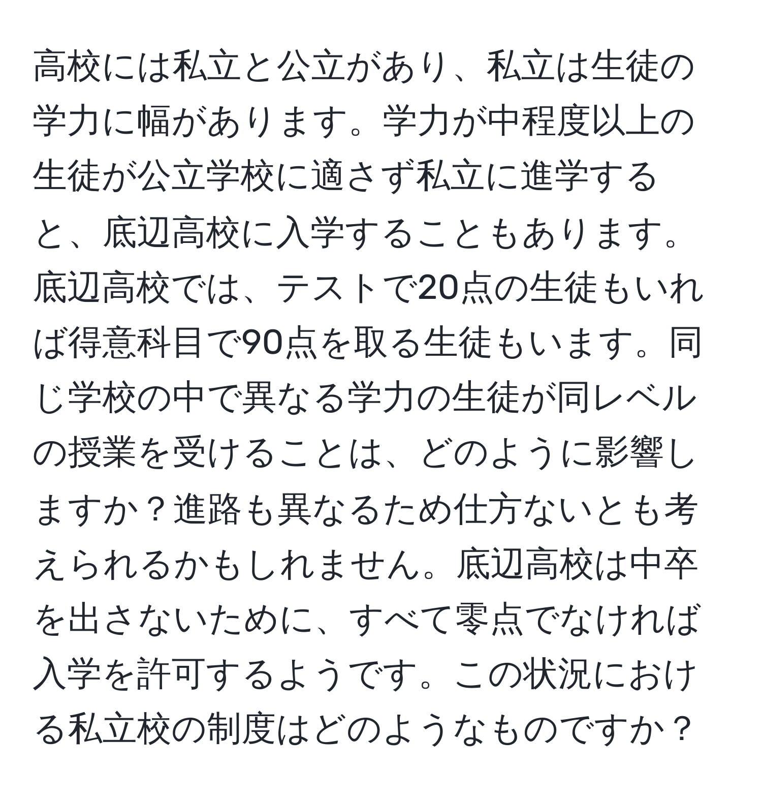 高校には私立と公立があり、私立は生徒の学力に幅があります。学力が中程度以上の生徒が公立学校に適さず私立に進学すると、底辺高校に入学することもあります。底辺高校では、テストで20点の生徒もいれば得意科目で90点を取る生徒もいます。同じ学校の中で異なる学力の生徒が同レベルの授業を受けることは、どのように影響しますか？進路も異なるため仕方ないとも考えられるかもしれません。底辺高校は中卒を出さないために、すべて零点でなければ入学を許可するようです。この状況における私立校の制度はどのようなものですか？