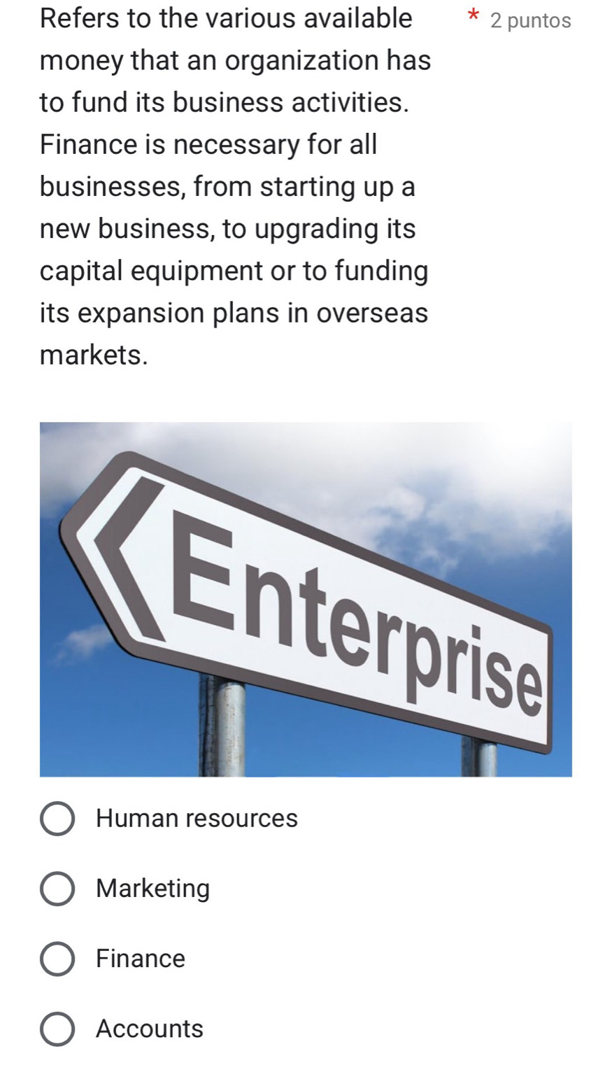 Refers to the various available 2 puntos
money that an organization has
to fund its business activities.
Finance is necessary for all
businesses, from starting up a
new business, to upgrading its
capital equipment or to funding
its expansion plans in overseas
markets.
Human resources
Marketing
Finance
Accounts