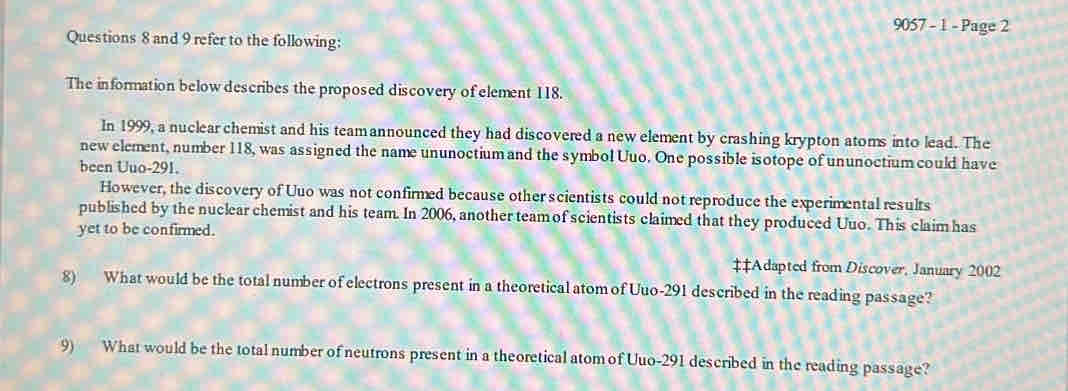 9057 - 1 - Page 2 
Questions 8 and 9 refer to the following: 
The information below describes the proposed discovery of element 118. 
In 1999, a nuclear chemist and his teamannounced they had discovered a new element by crashing krypton atoms into lead. The 
new element, number 118, was assigned the name ununoctium and the symbol Uuo. One possible isotope of ununoctium could have 
been Uuo- 291. 
However, the discovery of Uuo was not confirmed because other scientists could not reproduce the experimental results 
published by the nuclear chemist and his team. In 2006, another team of scientists claimed that they produced Uuo. This claim has 
yet to be confirmed. 
‡‡Adapted from Discover, January 2002 
8) What would be the total number of electrons present in a theoretical atom of Uuo-291 described in the reading passage? 
9) What would be the total number of neutrons present in a theoretical atom of Uuo-291 described in the reading passage?