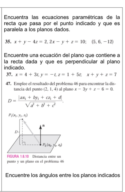 Encuentra las ecuaciones paramétricas de la
recta que pasa por el punto indicado y que es
paralela a los planos dados.
35. x+y-4z=2,2x-y+z=10;(5,6,-12)
Encuentre una ecuación del plano que contiene a
la recta dada y que es perpendicular al plano
indicado.
37. x=4+3t,y=-t,z=1+5t;x+y+z=7
47. Emplee el resultado del problema 46 para encontrar la dis-
tancia del punto (2,1,4) al plano x-3y+z-6=0.
D=frac |ax_1+by_1+cz_1+d|sqrt(a^2+b^2+c^2).
FIGURA 1.6.10 Distancia entre un
punto y un plano en el problema 46
Encuentre los ángulos entre los planos indicados