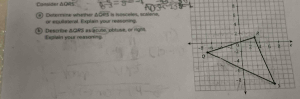 Consider △ QR
) Determine whether △ overline QRS Is isosceles, scalene, 
or equilateral. Explain your reasoning. 
Describe △ QRS as acute, obtuse, or right. 
Explain your reasoning.