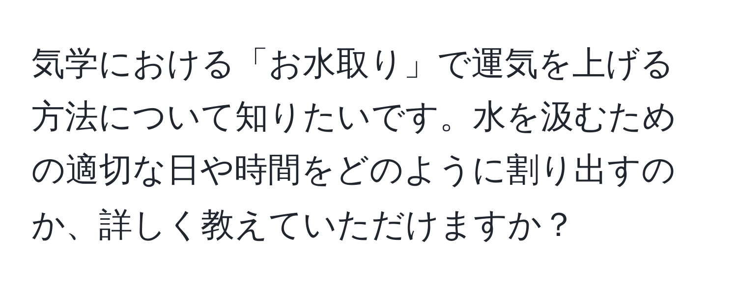 気学における「お水取り」で運気を上げる方法について知りたいです。水を汲むための適切な日や時間をどのように割り出すのか、詳しく教えていただけますか？