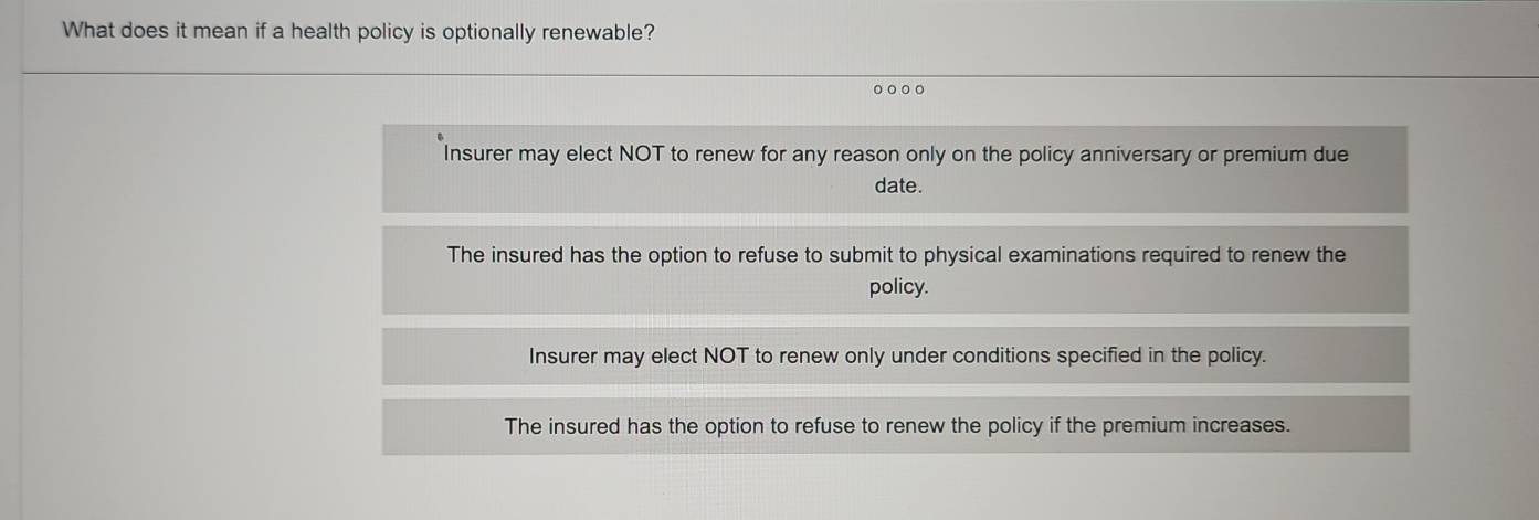 What does it mean if a health policy is optionally renewable?
。。。。
Insurer may elect NOT to renew for any reason only on the policy anniversary or premium due
date.
The insured has the option to refuse to submit to physical examinations required to renew the
policy.
Insurer may elect NOT to renew only under conditions specified in the policy.
The insured has the option to refuse to renew the policy if the premium increases.