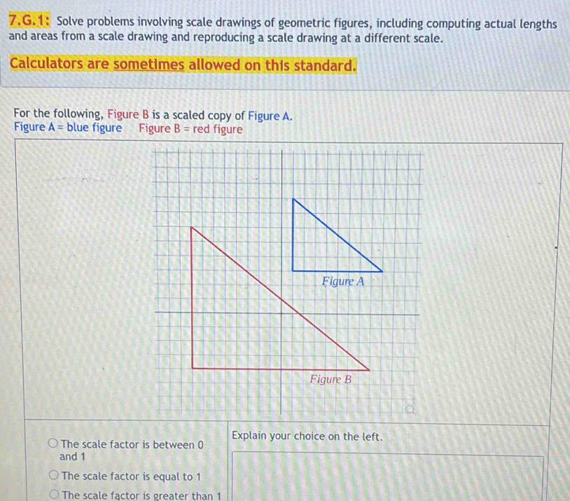 1: Solve problems involving scale drawings of geometric figures, including computing actual lengths
and areas from a scale drawing and reproducing a scale drawing at a different scale.
Calculators are sometimes allowed on this standard.
For the following, Figure B is a scaled copy of Figure A.
Figure A= blue figure Figure B= red figure
The scale factor is between 0 Explain your choice on the left.
and 1
The scale factor is equal to 1
The scale factor is greater than 1