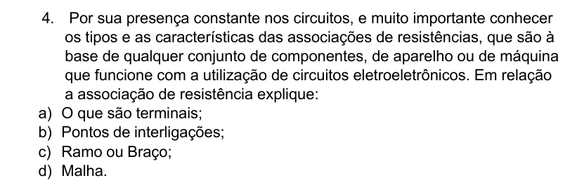 Por sua presença constante nos circuitos, e muito importante conhecer
os tipos e as características das associações de resistências, que são à
base de qualquer conjunto de componentes, de aparelho ou de máquina
que funcione com a utilização de circuitos eletroeletrônicos. Em relação
a associação de resistência explique:
a) O que são terminais;
b) Pontos de interligações;
c) Ramo ou Braço;
d) Malha.