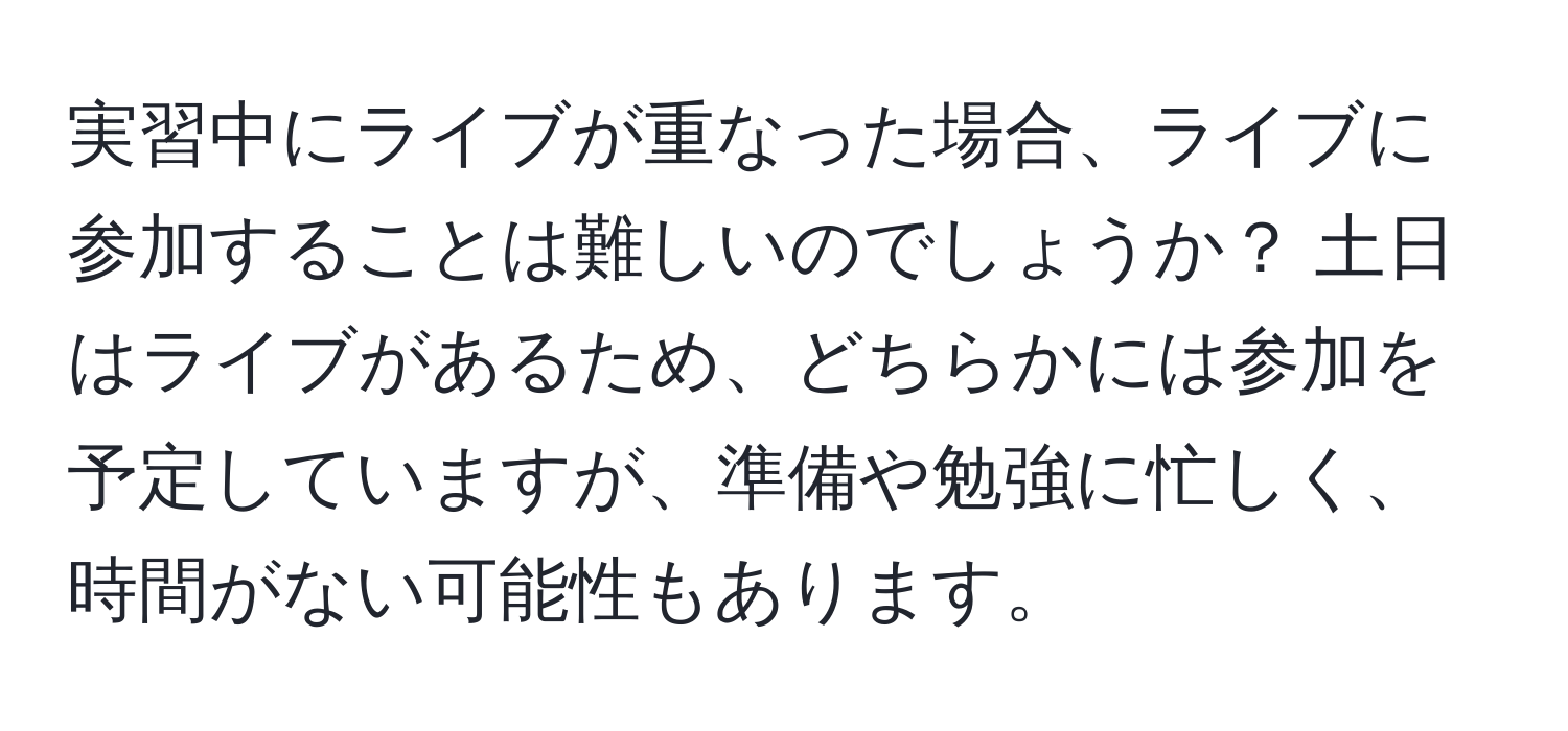 実習中にライブが重なった場合、ライブに参加することは難しいのでしょうか？ 土日はライブがあるため、どちらかには参加を予定していますが、準備や勉強に忙しく、時間がない可能性もあります。