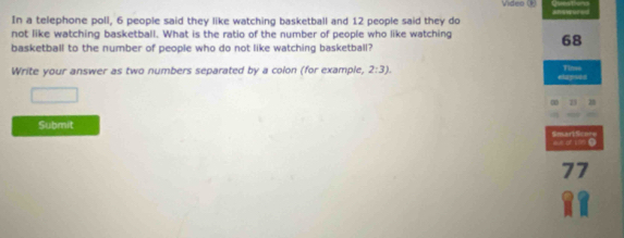 Video (k) 
In a telephone poll, 6 people said they like watching basketball and 12 people said they do answered 
not like watching basketball. What is the ratio of the number of people who like watching 68
basketball to the number of people who do not like watching basketball? 
Write your answer as two numbers separated by a colon (for example, 2:3). elapses Ti' 
28 
Submit SmartScore 
we of vm● 
77