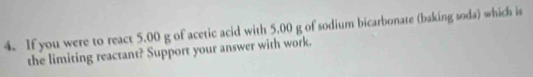 If you were to react 5.00 g of acetic acid with 5.00 g of sodium bicarbonate (baking soda) which is 
the limiting reactant? Support your answer with work.