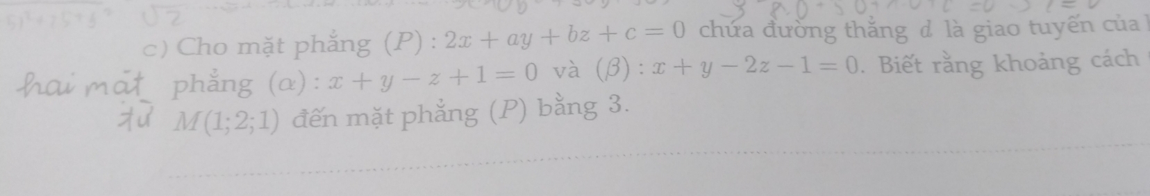 Cho mặt phẳng (P) : 2x+ay+bz+c=0 chứa đường thắng đ là giao tuyến của 
phẳng (α): x+y-z+1=0 và ( 3):x+y-2z-1=0. Biết rằng khoảng cách
M(1;2;1) đến mặt phẳng (P) bằng 3.