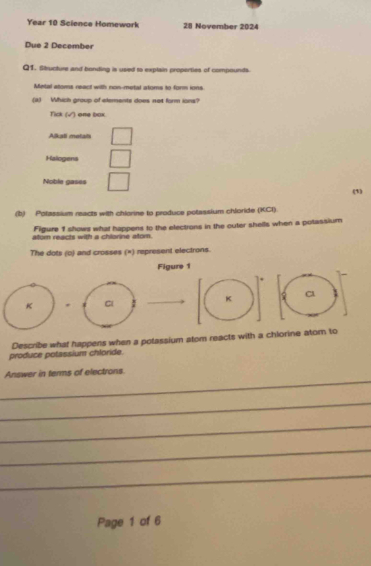 Year 10 Science Homework 28 November 2024
Due 2 December
Q1. Sbucture and bonding is used to explain properties of compounds
Metal atoms react with non-metal atoms to form ions
(a) Which group of elements does not form ions?
Tick (√) one box
Alkali metals
Halogens
Noble gases
(1)
(b) Polassium reacts with chlorine to produce potassium chloride (KCl).
Figure 1 shows what happens to the electrons in the outer shells when a potassium
ator reacts with a chlarine atom
The dots (o) and crosses (×) represent electrons.
Figure 1
K , Cl K C1
Describe what happens when a potassium atom reacts with a chlorine atom to
produce potassium chloride.
_
Answer in terms of electrons.
_
_
_
_
Page 1 of 6