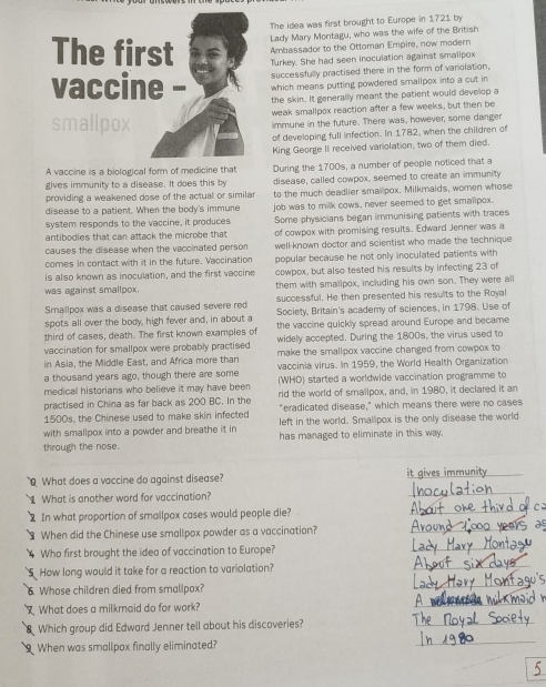 The idea was first brought to Europe in 1721 by
Lady Mary Montagu, who was the wife of the British
Ambassador to the Ottoman Empire, now modern
Turkey. She had seen inoculation against smalipox
successfully practised there in the form of variolation,
which means putting powdered smallpox into a cut in
the skin. It generally meant the patient would develop a
weak smallpox reaction after a few weeks, but then be
immune in the future. There was, however, some danger
of developing full infection. In 1782, when the children of
King George II received variolation, two of them died.
A vaccine is a biological form of medicine that
gives immunity to a disease. It does this by During the 1700s, a number of people noticed that a
providing a weakened dose of the actual or similar disease, called cowpox, seemed to create an immunity
disease to a patient. When the body's immune to the much deadlier smallpox. Milkmaids, women whose
job was to milk cows, never seemed to get smalipox.
system responds to the vaccine, it produces Some physicians began immunising patients with traces
antibodies that can attack the microbe that of cowpox with promising results. Edward Jenner was a
causes the disease when the vaccinated person well-known doctor and scientist who made the technique
comes in contact with it in the future. Vaccination popular because he not only inoculated patients with
is also known as inoculation, and the first vaccine cowpox, but also tested his results by infecting 23 of
was against smallpox. them with smallpox, including his own son. They were all
Smallpox was a disease that caused severe red successful. He then presented his results to the Royal
spots all over the body, high fever and, in about a Society. Britain's academy of sciences, in 1798. Use of
third of cases, death. The first known examples of the vaccine quickly spread around Europe and became
vaccination for smallpox were probably practised widely accepted. During the 1800s, the virus used to
in Asia, the Middle East, and Africa more than make the smallpox vaccine changed from cowpox to
a thousand years ago, though there are some vaccinia virus. In 1959, the World Health Organization
medical historians who believe it may have been (WHO) started a worldwide vaccination programme to
practised in China as far back as 200 BC. In the rid the world of smallpox, and, in 1980, it declared it an
1500s, the Chinese used to make skin infected "eradicated disease," which means there were no cases
with smallpox into a powder and breathe it in left in the world. Smallpox is the only disease the world
through the nose. has managed to eliminate in this way.
What does a vaccine do against disease? it gives immunity_
What is another word for vaccination?
_
In what proportion of smailpox cases would people die?
_
a When did the Chinese use smallpox powder as a vaccination?_
Who first brought the idea of vaccination to Europe?
_
_
_
5 How long would it take for a reaction to variolation?
Whose children died from smallpox?
What does a milkmaid do for work?
_
_
Which group did Edward Jenner tell about his discoveries?
_
When was smallpox finally eliminated?