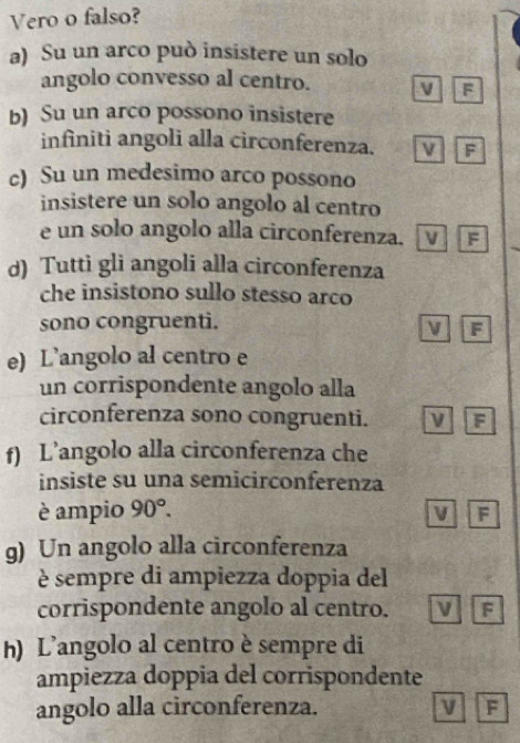 Vero o falso?
a) Su un arco può insistere un solo
angolo convesso al centro.
F
b) Su un arco possono insistere
infiniti angoli alla circonferenza. F
c) Su un medesimo arco possono
insistere un solo angolo al centro
e un solo angolo alla circonferenza. V F
_
d) Tutti gli angoli alla circonferenza
che insistono sullo stesso arco
sono congruenti.
F
e) L’angolo al centro e
un corrispondente angolo alla
circonferenza sono congruenti. ν F
f) L’angolo alla circonferenza che
insiste su una semicirconferenza
è ampio 90°.
V F
g) Un angolo alla circonferenza
è sempre di ampiezza doppia del
corrispondente angolo al centro. ν F
h) L’angolo al centro è sempre di
ampiezza doppia del corrispondente
angolo alla circonferenza. F