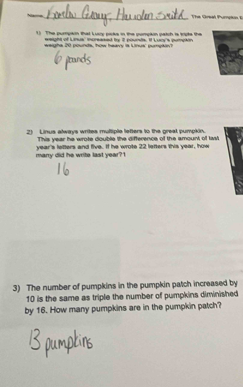 The Great Pumpkin 
1) The pumpkin that Lucy picks in the pumpkin patch is triple the 
weight of Linus' increased by 2 pounds. If Lucy's pumpkin 
weighs 20 pounds, how heavy is Linus' pumpkin? 
2) Linus always writes multiple letters to the great pumpkin. 
This year he wrote double the difference of the amount of last 
year's letters and five. If he wrote 22 letters this year, how 
many did he write last year?1 
3) The number of pumpkins in the pumpkin patch increased by
10 is the same as triple the number of pumpkins diminished 
by 16. How many pumpkins are in the pumpkin patch?