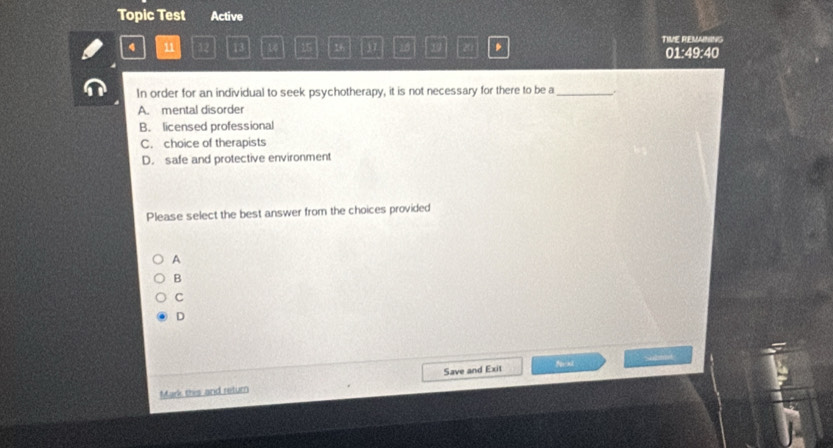 Topic Test Active
4 11 12 13 14 15 16 37 20 20 TIVE REMANING
01:49:40
In order for an individual to seek psychotherapy, it is not necessary for there to be a_ .
A. mental disorder
B. licensed professional
C. choice of therapists
D. safe and protective environment
Please select the best answer from the choices provided
A
B
C
D
Mark this and return Save and Exit
fexl