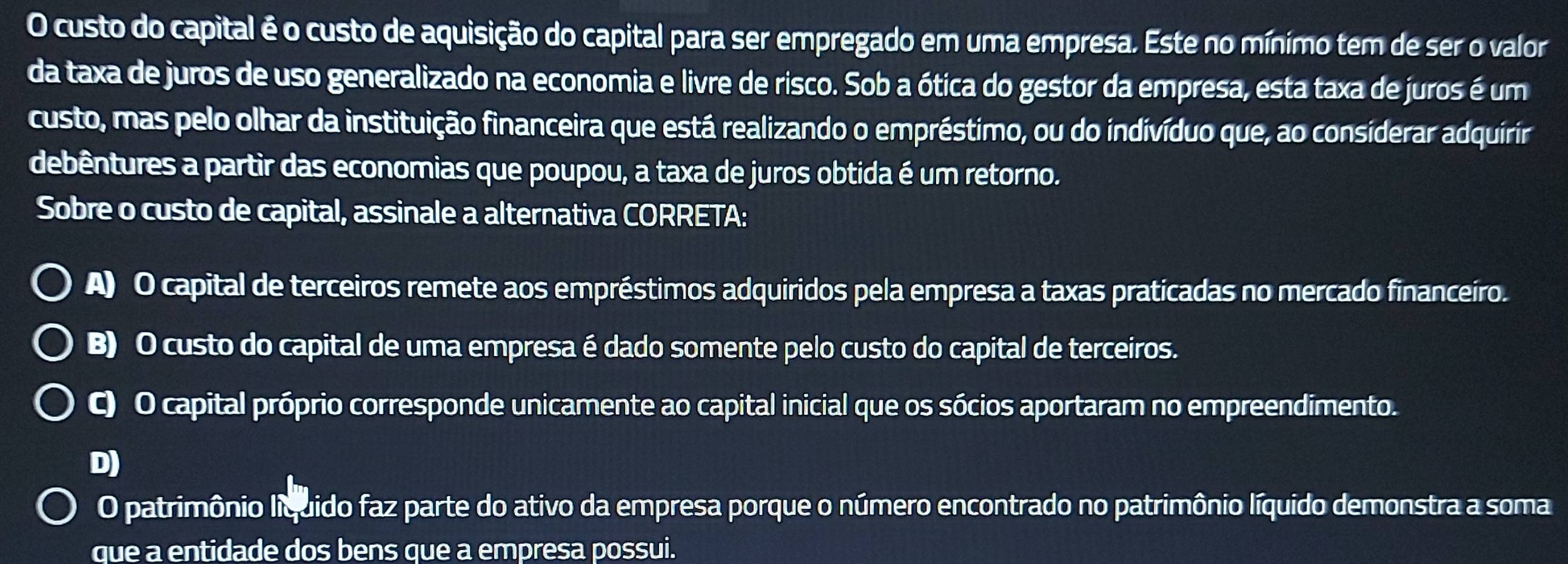 custo do capital é o custo de aquisição do capital para ser empregado em uma empresa. Este no mínimo tem de ser o valor
da taxa de juros de uso generalizado na economia e livre de risco. Sob a ótica do gestor da empresa, esta taxa de juros é um
custo, mas pelo olhar da instituição financeira que está realizando o empréstimo, ou do indivíduo que, ao considerar adquírír
debêntures a partir das economias que poupou, a taxa de juros obtida é um retorno.
Sobre o custo de capital, assinale a alternativa CORRETA:
A) O capital de terceiros remete aos empréstimos adquiridos pela empresa a taxas praticadas no mercado financeíro.
B) O custo do capital de uma empresa é dado somente pelo custo do capital de terceiros.
C) O capital próprio corresponde unicamente ao capital inicial que os sócios aportaram no empreendimento.
D)
O patrimônio líquido faz parte do ativo da empresa porque o número encontrado no patrimônio líquido demonstra a soma
que a entidade dos bens que a empresa possui.