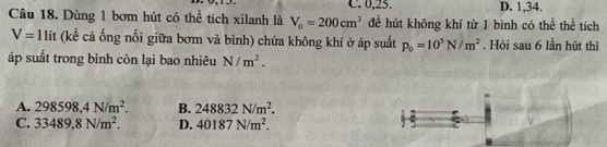 C. 0, 23. D. 1, 34.
Câu 18. Dùng 1 bơm hút có thể tích xilanh là V_0=200cm^3 để hút không khí từ 1 bình có thể thể tích
V=1lit (kể cả ống nối giữa bơm và bình) chứa không khí ở áp suất p_0=10^5N/m^2. Hỏi sau 6 lần hút thì
áp suất trong bình còn lại bao nhiêu N/m^2.
A. 298598,4N/m^2. B. 248832N/m^2.
C. 33489,8N/m^2. D. 40187N/m^2.