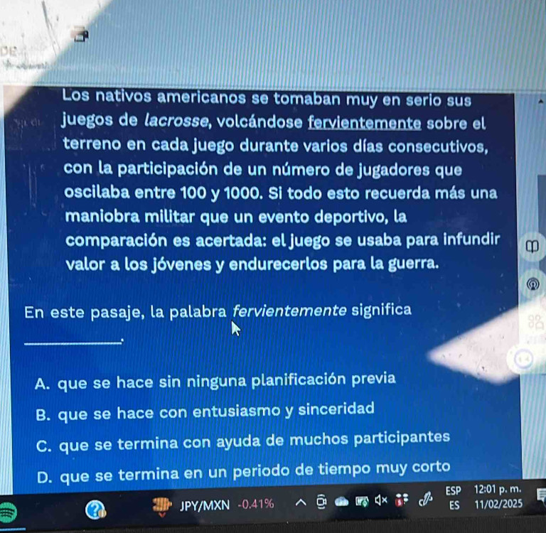 DE
Los nativos americanos se tomaban muy en serio sus
juegos de lacrosse, volcándose fervientemente sobre el
terreno en cada juego durante varios días consecutivos,
con la participación de un número de jugadores que
oscilaba entre 100 y 1000. Si todo esto recuerda más una
maniobra militar que un evento deportivo, la
comparación es acertada: el juego se usaba para infundir
valor a los jóvenes y endurecerlos para la guerra.
En este pasaje, la palabra fervientemente significa
_
A. que se hace sin ninguna planificación previa
B. que se hace con entusiasmo y sinceridad
C. que se termina con ayuda de muchos participantes
D. que se termina en un periodo de tiempo muy corto
ESP 12:01 p. m.
JPY/MXN -0.41% ES 11/02/2025