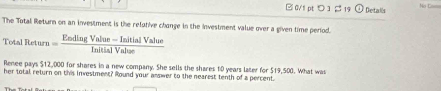 [0/1 pt つ3 %19 ① Details No Co== 
The Total Return on an investment is the relative change in the investment value over a given time period.
TotalReturn= (EndingValue-InitialValue)/InitialValue 
Renee pays $12,000 for shares in a new company. She sells the shares 10 years later for $19,500. What was 
her total return on this investment? Round your answer to the nearest tenth of a percent.