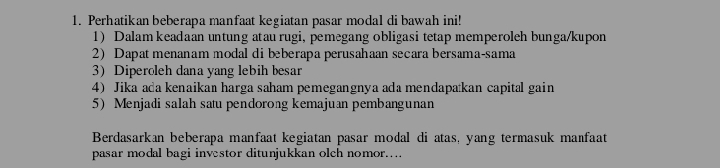 Perhatikan beberapa manfaat kegiatan pasar modal di bawah ini! 
1) Dalam keadaan untung atau rugi, pemegang obligasi tetap memperoleh bunga/kupon 
2) Dapat menanam modal di beberapa perusahaan secara bersama-sama 
3) Diperoleh dana yang lebih besar 
4) Jika ada kenaikan harga saham pemegangnya ada mendapatkan capital gain 
5) Menjadi salah satu pendorong kemajuan pembangunan 
Berdasarkan beberapa manfaat kegiatan pasar modal di atas, yang termasuk manfaat 
pasar modal bagi investor ditunjukkan olch nomor....