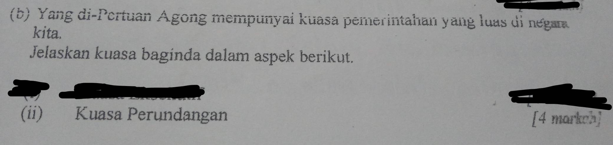 Yang di-Pertuan Ágong mempunyai kuasa pemerintahan yang luas di negan 
kita. 
Jelaskan kuasa baginda dalam aspek berikut. 
(ii) Kuasa Perundangan 
[4 markoh]