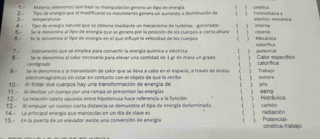 1.- Materia (elemento) que bajo su manipulación genera un tipo de energía ( ) cinética
2.- Tipo de energía que al modificarse su movimiento genera un aumento o disminución de  ) Fotovoltaica a
3.- temperaturas electro- mecánica
4.- Tipo de energía natural que se obtiene mediante un mecanismo de turbinas - generador ( ) interna
5.- Se le denomina al tipo de energía que se genera por la posición de los cuerpos a cierta altura ( ) coseno
6,- Se le denomina al tipo de energía en el que influye la velocidad de los cuerpos ( ) Mecánica-
calorífica
7. -  . Instrumento que se emplea para convertir la energía química a eléctrica ( ) potencial
8 - . Se le denomina al calor necesario para elevar una cantidad de 1 gr de masa un grado ( ) Calor especifico
centigrado
9. Se le denomina a la transmisión de calor que se lleva a cabo en el espacio, a través de ondas ( ) calorifica  Trabajo

electromagnéticas sin estar en contacto con el objeto de que lo recibe ( ) sonora
10.- Al frotar dos cuerpos hay una transformación de energía de  ) pila
11.- Al deslizar un cuerpo por una rampa se presentan las energías  ) seno
12. - La relación cateta opuesto entre hipotenusa hace referencia a la función  ) Hidráulica
13.- Al empujar un cuerpo cierta distancia se demuestra el tipo de energía denominada  ) carbón
14 - La principal energía que manípulas en un día de clase es )radiación
15.- En la puerta de un elevador existe una conversión de energía  ) Potencial-
cinética-trabajo