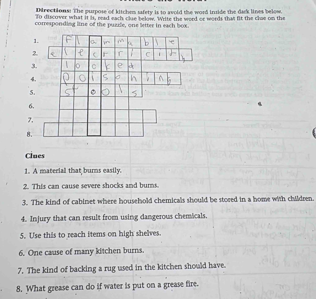 Directions: The purpose of kitchen safety is to avoid the word inside the dark lines below. 
To discover what it is, read each clue below. Write the word or words that fit the clue on the 
corresponding line of the puzzle, one letter in each box. 
1. 
2. 
3. 
C 
4. 
5. 
6. 
7. 
8. 
Clues 
1. A material that burns easily. 
2. This can cause severe shocks and burns. 
3. The kind of cabinet where household chemicals should be stored in a home with children. 
4. Injury that can result from using dangerous chemicals. 
5. Use this to reach items on high shelves. 
6. One cause of many kitchen burns. 
7. The kind of backing a rug used in the kitchen should have. 
8. What grease can do if water is put on a grease fire.