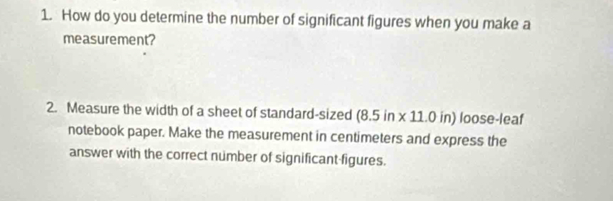 How do you determine the number of significant figures when you make a 
measurement? 
2. Measure the width of a sheet of standard-sized (8.5 in x 11.0 in) loose-leaf 
notebook paper. Make the measurement in centimeters and express the 
answer with the correct number of significant-figures.