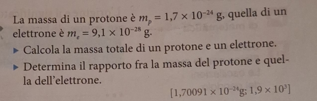 La massa di un protone è m_p=1,7* 10^(-24)g , quella di un 
elettrone è m_e=9,1* 10^(-28)g. 
Calcola la massa totale di un protone e un elettrone. 
Determina il rapporto fra la massa del protone e quel- 
la dell’elettrone.
[1,70091* 10^(-24)g; 1,9* 10^3]