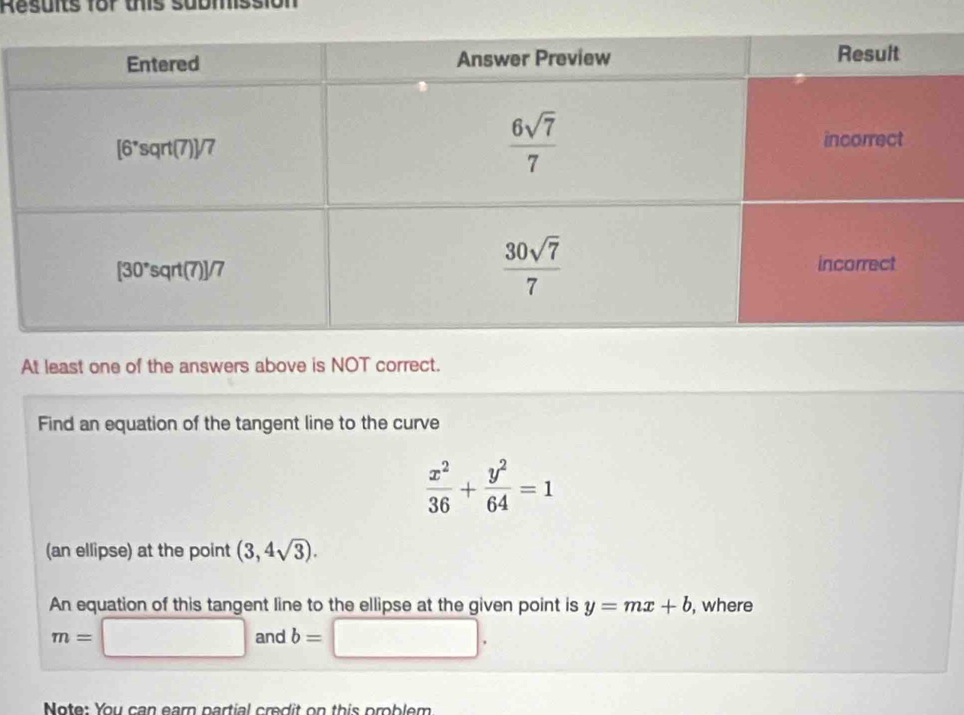 Results for this submission
At least one of the answers above is NOT correct.
Find an equation of the tangent line to the curve
 x^2/36 + y^2/64 =1
(an ellipse) at the point (3,4sqrt(3)).
An equation of this tangent line to the ellipse at the given point is y=mx+b , where
m=□ and b= □ .
Note: You can earn partial credit on this problem