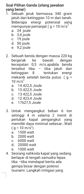 Soal Pilihan Ganda (silang jawaban
yang benar)
1. Sebuah jeruk bermassa 340 gram
jatuh dari ketinggian 10 m dari tanah.
Beberapa energi potensial yang
mempunyai pemanjat (g=10m/s^2
a. 34 joule
b. 3,4 joule
c. 19 joule
d. 50 joule
e. 9,2 joule
2. Sebuah benda dengan massa 220 kg
bergerak ke bawah dengan
kecepatan 0,5 m/s.apabila benda
tersebut tiba - tiba jatuh dari
ketinggian 8. tentukan energi
mekanik setelah benda putus. (g=
10m/s^2
a. 14.422,5 Joule
b. 15.422,5 Joule
c. 13.422,5 Joule
d. 12.423,4 Joule
e. 17627,5 Joule
3. Untuk mengangkut beban 6 ton
setinggi 4 m selama 2 menit di
perlukan kapal pengangkut yan
memiliki daya minimal sebesar...Watt
(g=10m/s^2)
a. 1500 watt
b. 2000 watt
c. 6000 watt
d. 20000 watt
e. 1000 watt
4. Seorang nahkoda kapal yang sedang
berlayar di tengah samudra lepas
tiba -tiba mendapat berita ada
gempa besar dengan potensi
tsunami. Langkah mitigasi yang