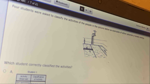 JBC / 7 of 21
# Bookmark x
our students were asked to classify the activities of the people in the picture b examples of either potential or kinetic ener 
Gumona, Mamína
4 .
Which student correctly classified the activities?
A. Student 1
Cesfccos
Observed of Actnity
—