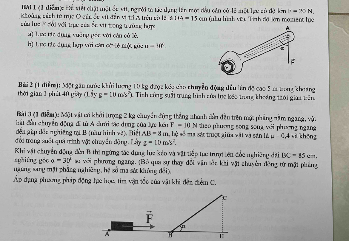 Để xiết chặt một ốc vít, người ta tác dụng lên một đầu cán cờ-lê một lực có độ lớn F=20N,
khoảng cách từ trục O của ốc vít đến vị trí A trên cờ lê là OA=15cm (như hình vẽ). Tính độ lớn moment lực
của lực F đối với trục của ốc vít trong trường hợp:
a) Lực tác dụng vuông góc với cán cờ lê.
b) Lực tác dụng hợp với cán cờ-lê một góc alpha =30^0.
Bài 2 (1 điểm): Một gàu nước khối lượng 10 kg được kéo cho chuyễn động đều lên độ cao 5 m trong khoảng
thời gian 1 phút 40 giây (Lấy g=10m/s^2). Tính công suất trung bình của lực kéo trong khoảng thời gian trên.
Bài 3 (1 điểm): Một vật có khối lượng 2 kg chuyển động thằng nhanh dần đều trên mặt phẳng nằm ngang, vật
bắt đầu chuyển động đi từ A dưới tác dụng của lực kéo F=10N theo phương song song với phương ngang
đến gặp dốc nghiêng tại B (như hình vẽ). Biết AB=8m , hệ số ma sát trượt giữa vật và sàn là mu =0,4 và không
đổi trong suốt quá trình vật chuyển động. Lấy g=10m/s^2.
Khi vật chuyển động đến B thì ngừng tác dụng lực kéo và vật tiếp tục trượt lên dốc nghiêng dài BC=85cm,
nghiêng góc alpha =30° so với phương ngang. (Bỏ qua sự thay đổi vận tốc khi vật chuyển động từ mặt phẳng
ngang sang mặt phẳng nghiêng, hệ số ma sát không đổi).
Áp dụng phương pháp động lực học, tìm vận tốc của vật khi đến điểm C.