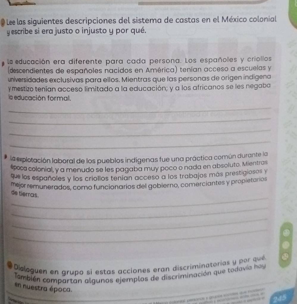 Lee las siguientes descripciones del sistema de castas en el México colonial 
y escribe si era justo o injusto y por qué. 
La educación era diferente para cada persona. Los españoles y criollos 
(descendientes de españoles nacidos en América) tenían acceso a escuelas y 
universidades exclusivas para ellos. Mientras que las personas de origen indígena 
y mestizo tenían acceso limitado a la educación; y a los africanos se les negaba 
la educación formal. 
_ 
_ 
_ 
_ 
la explotación laboral de los pueblos indígenas fue una práctica común durante la 
época colonial, y a menudo se les pagaba muy poco o nada en absoluto. Mientras 
que los españoles y los criollos tenían acceso a los trabajos más prestigiosos y 
mejor remunerados, como funcionarios del gobierno, comerciantes y propietarios 
_ 
de tierras. 
_ 
_ 
_ 
Dialoguen en grupo si estas acciones eran discriminatorias y por qué 
También compartan algunos ejemplos de discriminación que todavía hay 
en nuestra época. 
Conteninn 
tlmpo polonial. personas y grupés sociales qus imucteron
245
positico y ecanómco ente aas e