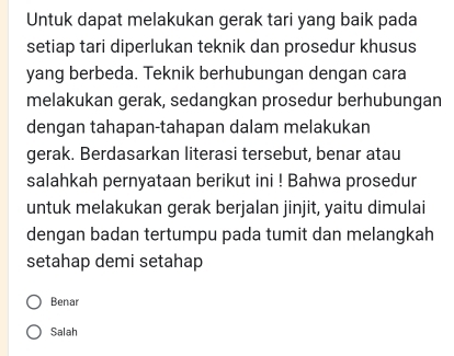 Untuk dapat melakukan gerak tari yang baik pada
setiap tari diperlukan teknik dan prosedur khusus
yang berbeda. Teknik berhubungan dengan cara
melakukan gerak, sedangkan prosedur berhubungan
dengan tahapan-tahapan dalam melakukan
gerak. Berdasarkan literasi tersebut, benar atau
salahkah pernyataan berikut ini ! Bahwa prosedur
untuk melakukan gerak berjalan jinjit, yaitu dimulai
dengan badan tertumpu pada tumit dan melangkah
setahap demi setahap
Benar
Salah