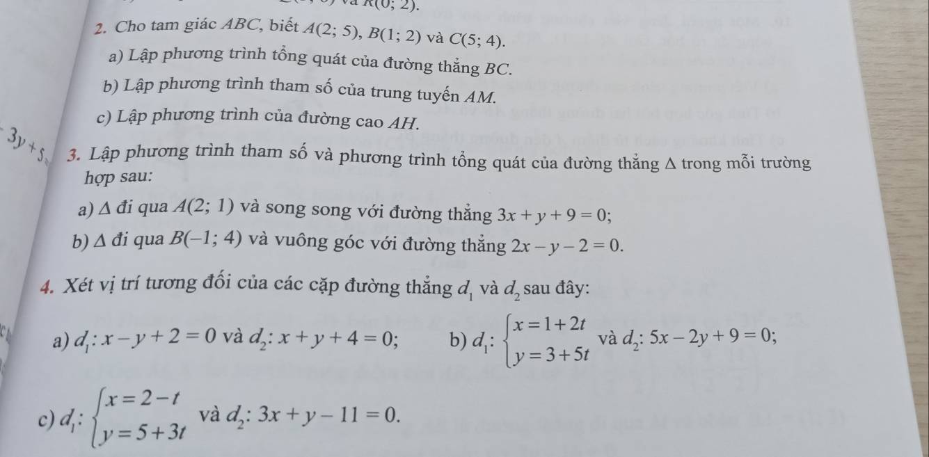 K(0;2). 
2. Cho tam giác ABC, biết A(2;5), B(1;2) và C(5;4). 
a) Lập phương trình tổng quát của đường thắng BC. 
b) Lập phương trình tham số của trung tuyến AM. 
c) Lập phương trình của đường cao AH.
3y+5 3. Lập phương trình tham số và phương trình tổng quát của đường thẳng Δ trong mỗi trường 
hợp sau: 
a) △ di qua A(2;1) và song song với đường thắng 3x+y+9=0; 
b) △ di qua B(-1;4) và vuông góc với đường thắng 2x-y-2=0. 
4. Xét vị trí tương đổi của các cặp đường thẳng d_1 và d_2 sau đây: 
a) d_1:x-y+2=0 và d_2:x+y+4=0; b) d_1:beginarrayl x=1+2t y=3+5tendarray. và d_2:5x-2y+9=0; 
c) d_1:beginarrayl x=2-t y=5+3tendarray. và d_2:3x+y-11=0.