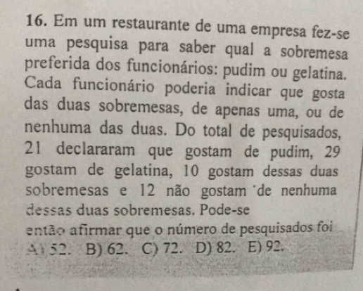 Em um restaurante de uma empresa fez-se
uma pesquisa para saber qual a sobremesa
preferida dos funcionários: pudim ou gelatina.
Cada funcionário poderia indicar que gosta
das duas sobremesas, de apenas uma, ou de
nenhuma das duas. Do total de pesquisados,
21 declararam que gostam de pudim, 29
gostam de gelatina, 10 gostam dessas duas
sobremesas e 12 não gostam de nenhuma
dessas duas sobremesas. Pode-se
antão afirmar que o número de pesquisados foi
A 52. B) 62. C) 72. D) 82. E) 92.