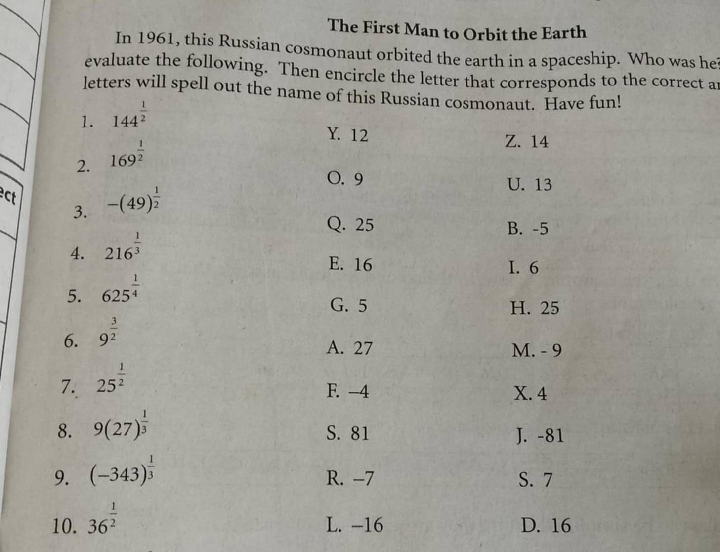 The First Man to Orbit the Earth
In 1961, this Russian cosmonaut orbited the earth in a spaceship. Who was he
evaluate the following. Then encircle the letter that corresponds to the correct an
letters will spell out the name of this Russian cosmonaut. Have fun!
1. 144^(frac 1)2
Y. 12
2. 169^(frac 1)2
Z. 14
O. 9
ct
3. -(49)^ 1/2 
U. 13
Q. 25 B. -5
4. 216^(frac 1)3
E. 16 I. 6
5. 625^(frac 1)4
G. 5 H. 25
6. 9^(frac 3)2
A. 27 M. - 9
7. 25^(frac 1)2
F. -4 X. 4
8. 9(27)^ 1/3  S. 81 J. -81
9. (-343)^ 1/3  R. -7 S. 7
10. 36^(frac 1)2 L. -16 D. 16