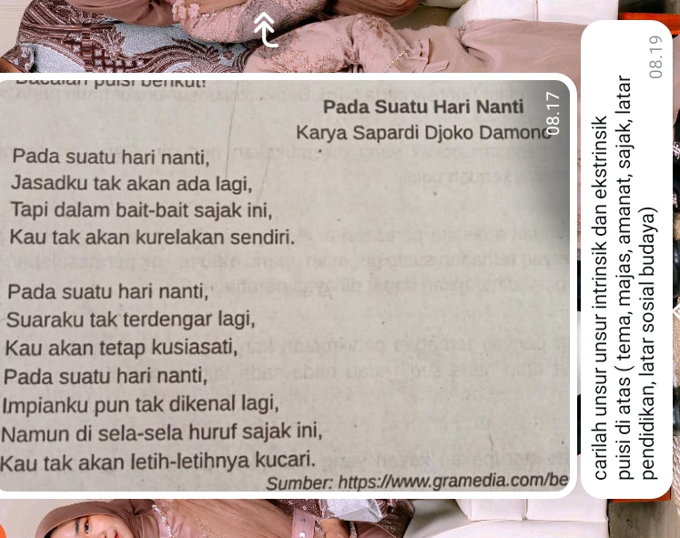 Pada Suatu Hari Nanti 
Karya Sapardi Djoko Damono 
Pada suatu hari nanti, 
Jasadku tak akan ada lagi, 
Tapi dalam bait-bait sajak ini, 
Kau tak akan kurelakan sendiri. 
Pada suatu hari nanti, 
Suaraku tak terdengar lagi, 
Kau akan tetap kusiasati, 
Pada suatu hari nanti, 
Impianku pun tak dikenal lagi, 
Namun di sela-sela huruf sajak ini, 
Kau tak akan letih-letihnya kucari. 
Sumber: https://www.gramedia.com/be 
E